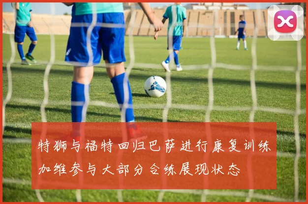 特狮与福特回归巴萨进行康复训练加维参与大部分合练展现状态
