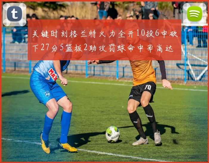 关键时刻格兰特火力全开10投6中砍下27分5篮板2助攻罚球命中率高达857