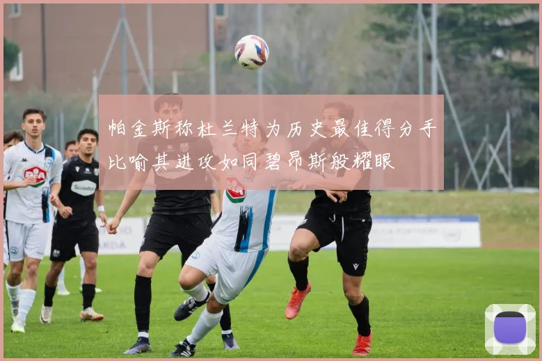 帕金斯称杜兰特为历史最佳得分手比喻其进攻如同碧昂斯般耀眼