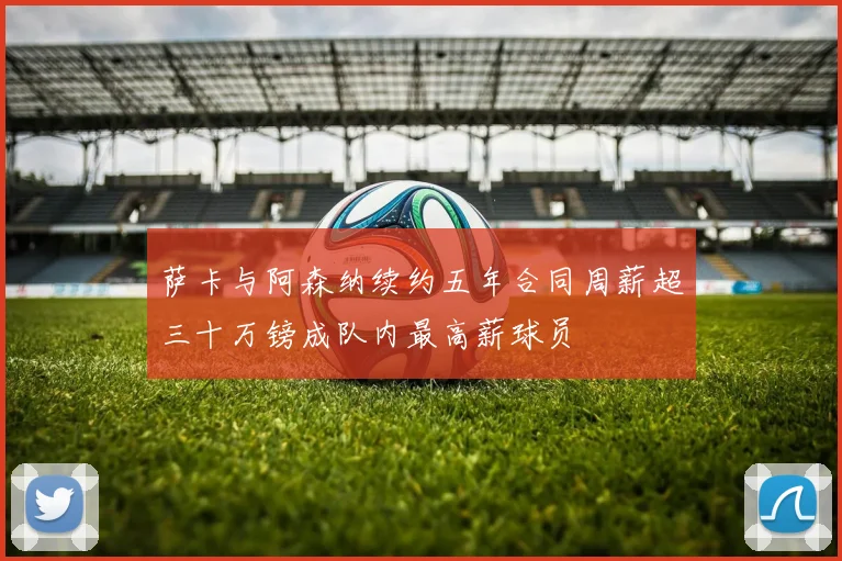 萨卡与阿森纳续约五年合同周薪超三十万镑成队内最高薪球员