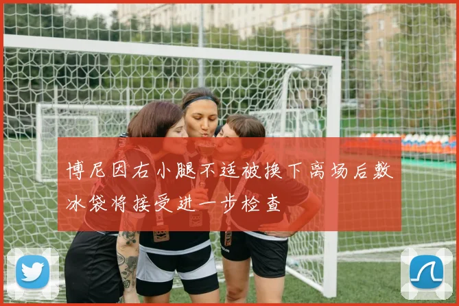 博尼因右小腿不适被换下离场后敷冰袋将接受进一步检查