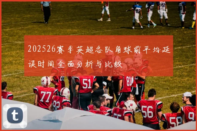 202526赛季英超各队角球前平均延误时间全面分析与比较