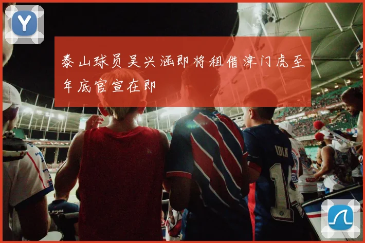 泰山球员吴兴涵即将租借津门虎至年底官宣在即