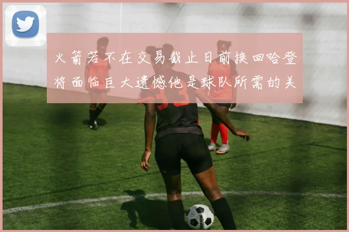火箭若不在交易截止日前换回哈登将面临巨大遗憾他是球队所需的关键拼图
