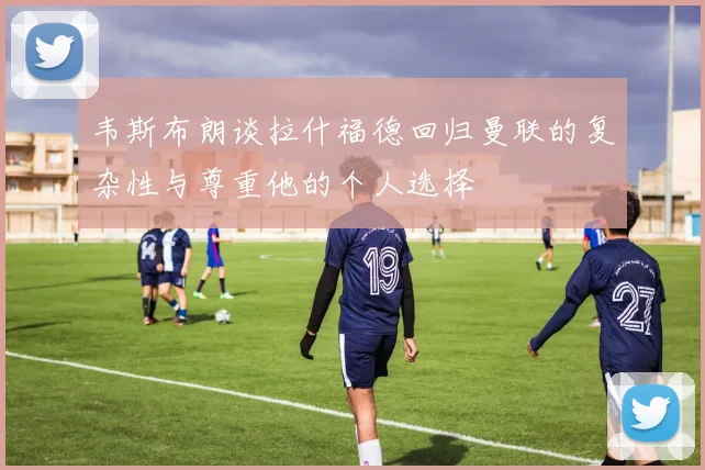 韦斯布朗谈拉什福德回归曼联的复杂性与尊重他的个人选择
