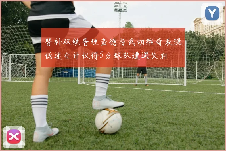 替补双铁普理查德与武切维奇表现低迷合计仅得5分球队遭遇失利