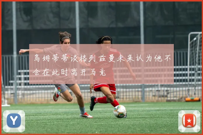 乌姆蒂蒂谈格列兹曼未来认为他不会在此时离开马竞