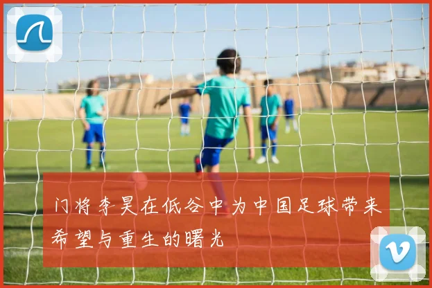 门将李昊在低谷中为中国足球带来希望与重生的曙光