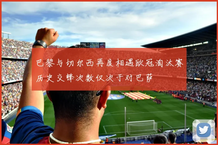 巴黎与切尔西再度相遇欧冠淘汰赛历史交锋次数仅次于对巴萨