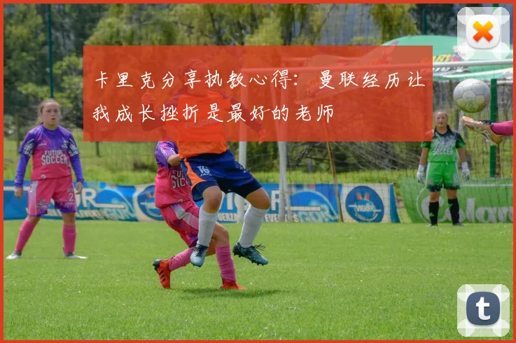 卡里克分享执教心得：曼联经历让我成长挫折是最好的老师