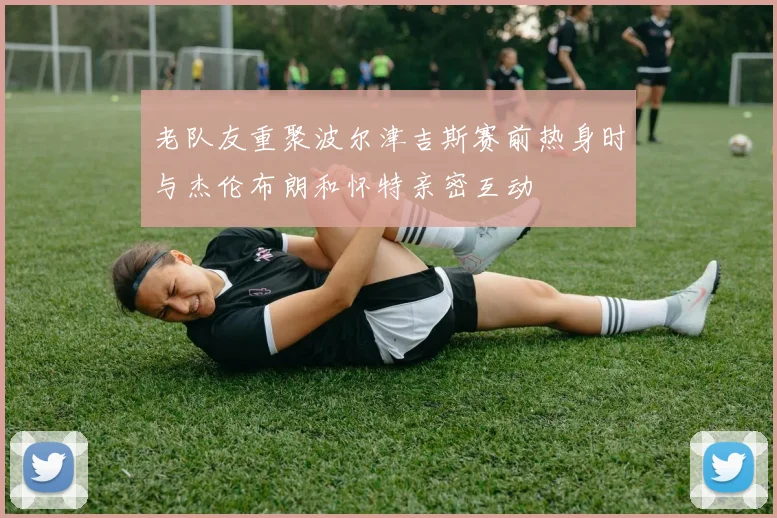 老队友重聚波尔津吉斯赛前热身时与杰伦布朗和怀特亲密互动