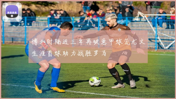 博加时隔近三年再破意甲球荒尤文生涯首球助力战胜罗马