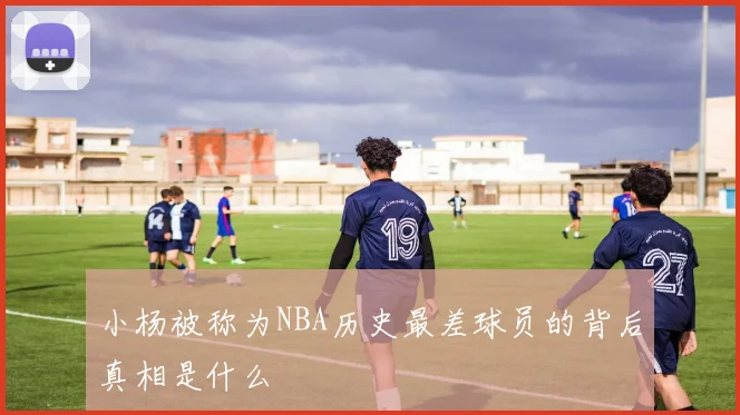 小杨被称为NBA历史最差球员的背后真相是什么