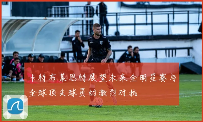 卡特布莱恩特展望未来全明星赛与全球顶尖球员的激烈对抗