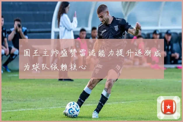 国王主帅盛赞雷诺能力提升逐渐成为球队依赖核心