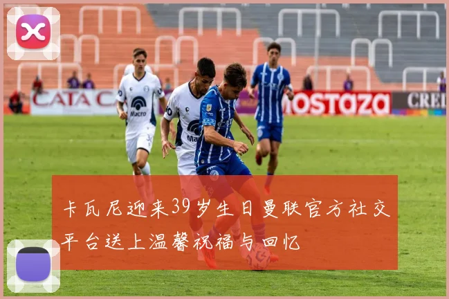 卡瓦尼迎来39岁生日曼联官方社交平台送上温馨祝福与回忆