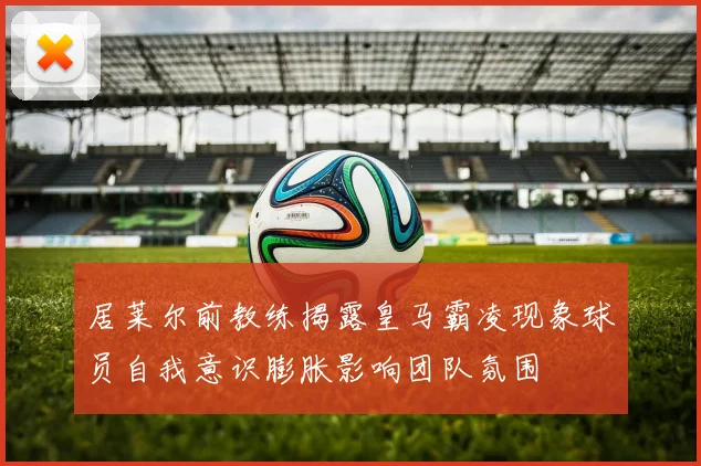 居莱尔前教练揭露皇马霸凌现象球员自我意识膨胀影响团队氛围