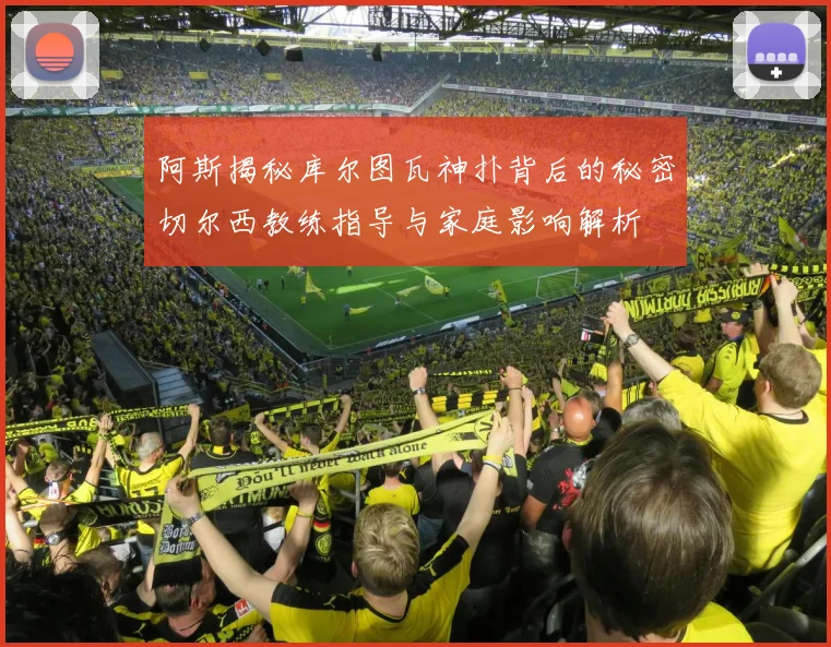 阿斯揭秘库尔图瓦神扑背后的秘密切尔西教练指导与家庭影响解析