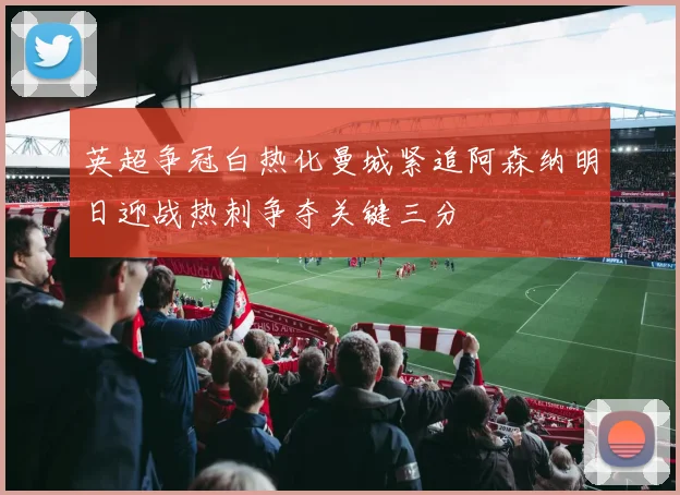 英超争冠白热化曼城紧追阿森纳明日迎战热刺争夺关键三分