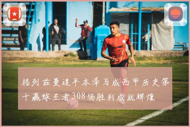 格列兹曼追平本泽马成西甲历史第十赢球王者308场胜利成就辉煌